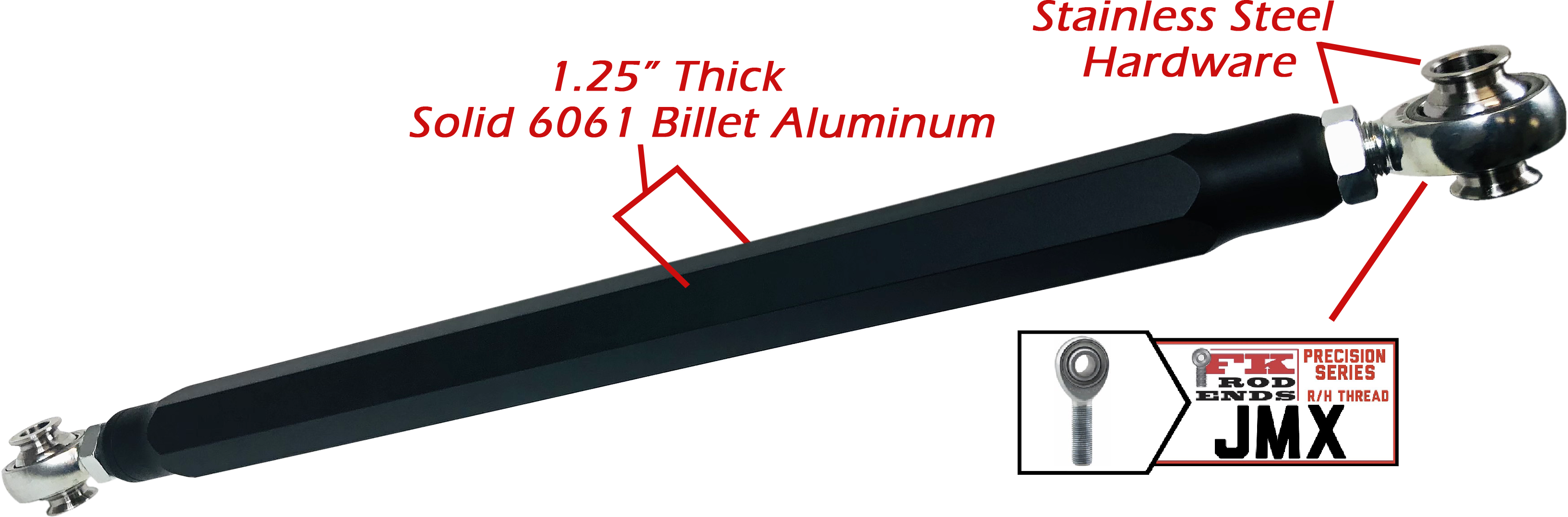 We utilize ONLY industry leading FK Brand Spherical bearings equipped with a cloth PTFE liner for durability on the high clearance lower rods and use FK brand JMX heims on the upper rods. There is no better joint to use on the planet.  The Heims are spaced for your machine’s width so its bolt and go with little to no adjusting!  Our rods are fully covered by a no hassle no BS warranty. If you damage a rod, we guarantee to replace it no questions asked, at all. 